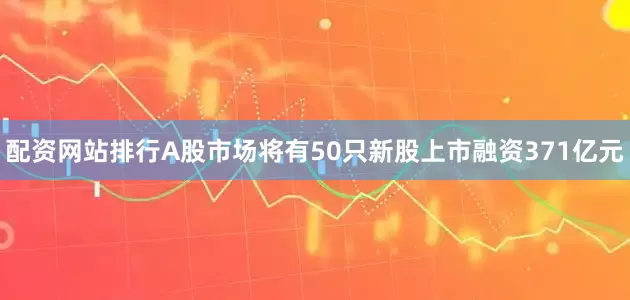 配资网站排行A股市场将有50只新股上市融资371亿元