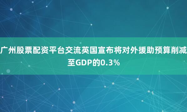 广州股票配资平台交流英国宣布将对外援助预算削减至GDP的0.3%