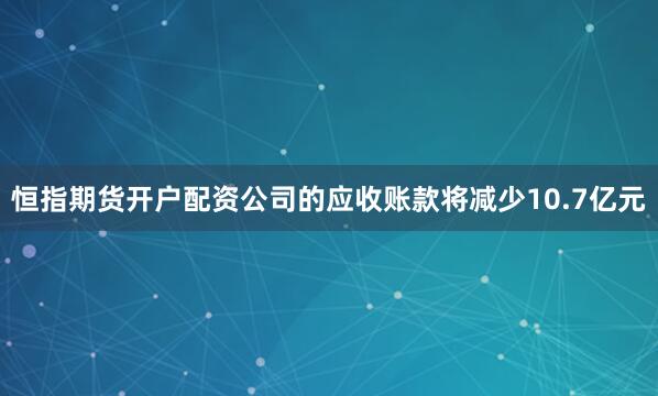 恒指期货开户配资公司的应收账款将减少10.7亿元