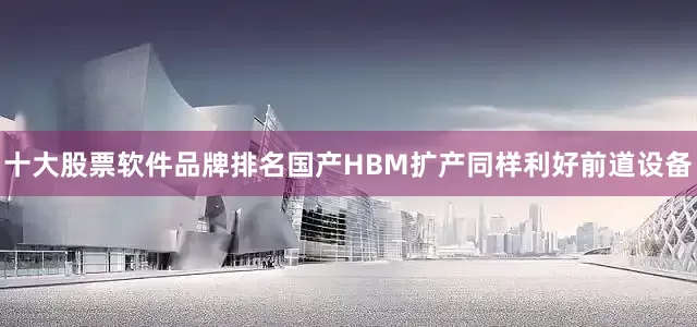 十大股票软件品牌排名国产HBM扩产同样利好前道设备