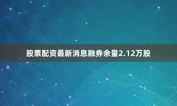 股票配资最新消息融券余量2.12万股
