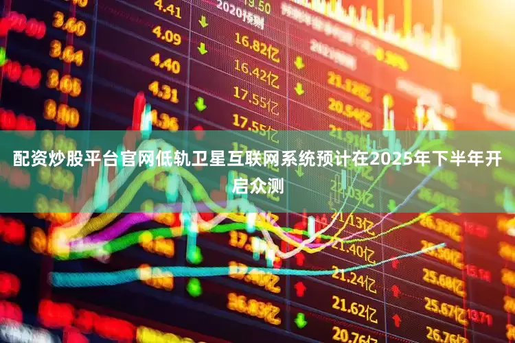 配资炒股平台官网低轨卫星互联网系统预计在2025年下半年开启众测