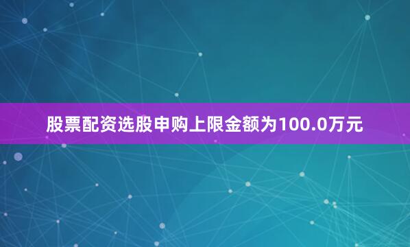 股票配资选股申购上限金额为100.0万元