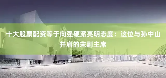 十大股票配资等于向强硬派亮明态度：这位与孙中山并肩的宋副主席