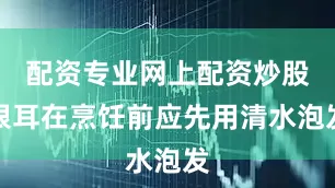 配资专业网上配资炒股银耳在烹饪前应先用清水泡发