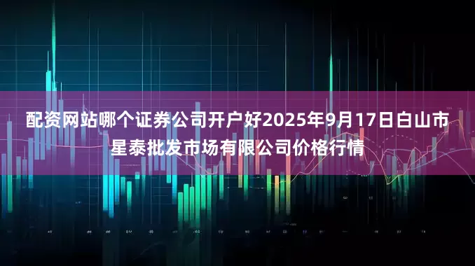配资网站哪个证券公司开户好2025年9月17日白山市星泰批发市场有限公司价格行情