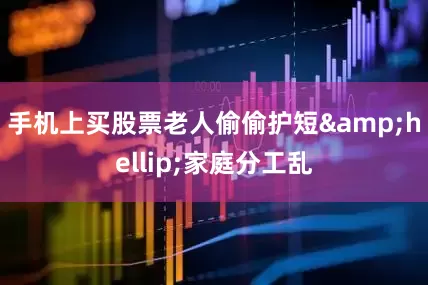 手机上买股票老人偷偷护短&hellip;家庭分工乱