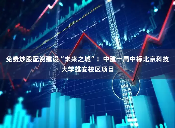 免费炒股配资建设“未来之城”！中建一局中标北京科技大学雄安校区项目