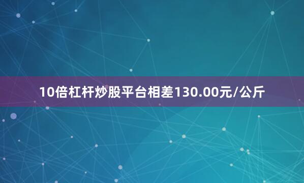 10倍杠杆炒股平台相差130.00元/公斤